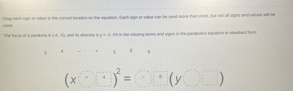 Drag each sign or value to the correct location on the equation. Each sign or value can be used more than once, but not all signs and values will be
used.
The focus of a parabola is (-4,-5) , and its directrix is y=-1. Fill in the missing terms and signs in the parabola's equation in standard form.
3 4
+ 5 8 9
beginpmatrix x^+end(pmatrix)^(-2)=beginpmatrix -end(pmatrix)^(-8)beginpmatrix ybeginpmatrix endpmatrix □  □ □ □  □ endpmatrix