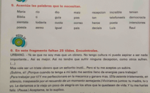 Acentúa las palabras que lo necesitan. 
Maria rio dio maz recepcion increible tenian 
Biblia si guia pies tan telefanesis democracia 
sientate todavia Cu(O5 coreo herce poeta intenciones 
poesia aereo igual pais deciais Luis Raul 
6. En este fragmento faltan 25 tildes. Encuéntralas. 
URBANO. -Ya se que no soy mas que un obrero. No tengo cultura ni puedo aspirar a ser nade 
importante... Así es mejor. Así no tendre que sufrir ninguna decepcion, como otros sufren. 
( ) 
Mas vale ser un triste obrero que un señorito inutil... Pero si tu me aceptas yo subire. 
¡Subire, sill ¡Porque cuando te tenga a mi lado me sentire leno de energias para trabajar! 
¿Para trabajar por tilY me perfeccionare en la mecanica y ganare mas. (Ella asiente tristemente, en 
silencio, traspasada por el recuerdo de un momento semejante.)Viviriamos juntos: tu madre, tu y 
yo. Le dariamos a la vieja un poco de alegría en los años que le quedasen de vida.Y tu me harías 
feliz. (Pausa.) Aceptame, te lo suplico.