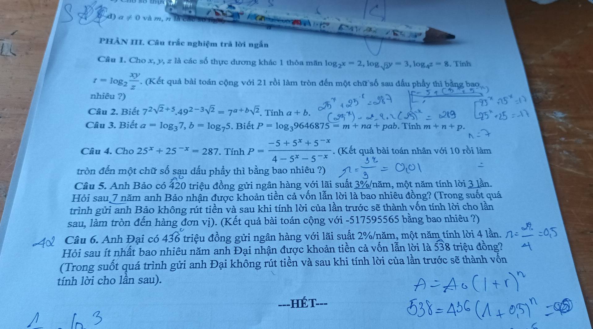 a!= 0 và m, n là ca
a A 10
PHÀN III. Câu trắc nghiệm trả lời ngắn
Câu 1. Cho x, y, z là các số thực dương khác 1 thỏa mãn log _2x=2 , log sqrt(2)y=3,log _4z=8. Tinh
t=log _2 xy/z . (Kết quả bài toán cộng với 21 rồi làm tròn đến một chữ số sau dấu phẩy thì bằng bao
nhiêu ?)
Câu 2. Biết 7^(2sqrt(2)+5).49^(2-3sqrt(2))=7^(a+bsqrt(2)). Tính a+b.
Câu 3. Biết a=log _37,b=log _75. Biết P=log _39646875=m+na+ pab. Tinh m+n+p.
Câu 4. Cho 25^x+25^(-x)=287. Tính P= (-5+5^x+5^(-x))/4-5^x-5^(-x) . (Kết quả bài toán nhân với 10 rồi làm
tròn đến một chữ số sạu dấu phầy thì bằng bao nhiêu ?)
Câu 5. Anh Bảo có 420 triệu đồng gửi ngân hàng với lãi suất 3%/năm, một năm tính lời 3 lần.
Hỏi sau 7 năm anh Bảo nhận được khoản tiền cả vốn lẫn lời là bao nhiêu đồng? (Trong suốt quá
trình gửi anh Bảo không rút tiền và sau khi tính lời của lần trước sẽ thành vốn tính lời cho lần
sau, làm tròn đến hàng đơn vị). (Kết quả bài toán cộng với -517595565 bằng bao nhiêu ?)
Câu 6. Anh Đại có 436 triệu đồng gửi ngân hàng với lãi suất 2%/năm, một năm tính lời 4 lần.
Hỏi sau ít nhất bao nhiêu năm anh Đại nhận được khoản tiền cả vốn lẫn lời là widehat 538 triệu đồng?
(Trong suốt quá trình gửi anh Đại không rút tiền và sau khi tính lời của lần trước sẽ thành vốn
tính lời cho lần sau).
---HếT