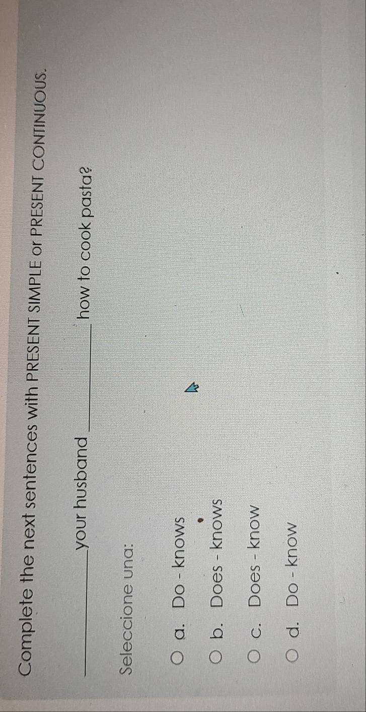 Complete the next sentences with PRESENT SIMPLE or PRESENT CONTINUOUS.
_your husband _how to cook pasta?
Seleccione una:
a. Do - knows
b. Does - knows
c. Does - know
d. Do - know