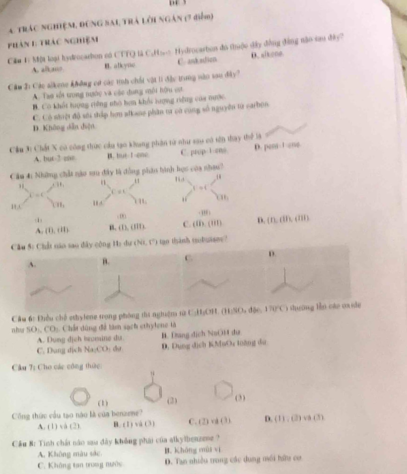 A trác nghiệm, đùng sai trà lời ngàn (7 điểm)
phàn 1: trác nghiệm
Cầu 1: Một loại hydrocarbon có CTTQ là CsHa. Hydrocarbon đo thuộc đây đồng đẳng nào sau đây?
A, alkano B. alkyne C. ankadion D. alkene.
Câu 3: Các alkene không cử các tnh chất vật li đặc trung năn sau đây?
A. Tan tối trong nước và các dụng môi hữu est
B. Có khết lượng riêng nhà hơn khối lượng riệng caa nược
C. Có nhiệt độ sới thập hơn alkane phân tư có cùng số nguyên từ carbon
D. Không dẫn diện
Cầu 31 Chất X có công thức cầu tạo khung phần từ như sau có tên thay thể là
A. but-2 gne. B. hui 1-ené C. prop-1-ons. D. pen-1-sne.
Cầu 41 Những chất nào san đây là đồng phân hình học của nhau?
P6 .s
11,
fios
U=C
C!= C
BC (11, i A 1 1 CIh
(1) D. (n,d),(m,dm)
A (0,dl) n. (D,(III). C. (0).(01)
Cu 5: Chất năn sao đây công He dự (Ni,F) tgo thành trobutane?
D.
A.
B.
C.
Câu 6: Điều chế ethylene trong phòng thi nghiệm NaC_1H_5OH ()110 170°C) shuờng lǜn cáo ox de
nhu SO_1,CO 2  Chất dùng để làm sạch ethylene là
A. Dung địch bromine du I. Lng dịch NaO)  du
C. Dung dịch Na:CO d D. Dụng dịch KMnO toàng dư
Câu 7: Cho các công thức:
(1) (3) (3)
Công thức cầu tạo nào là của benzene?
A. (1) và (2) B. (1) và (3) C. (2) và (3) D. (11,0)Leftrightarrow (3)
Cầu 8: Tinh chất não sau đãy không phái của alkylbenzene ?
A. Không màu sắc. B. Khōng mài ví
C. Không tan trong nước D. Tan nhiều trong các dung môi hữu cơ