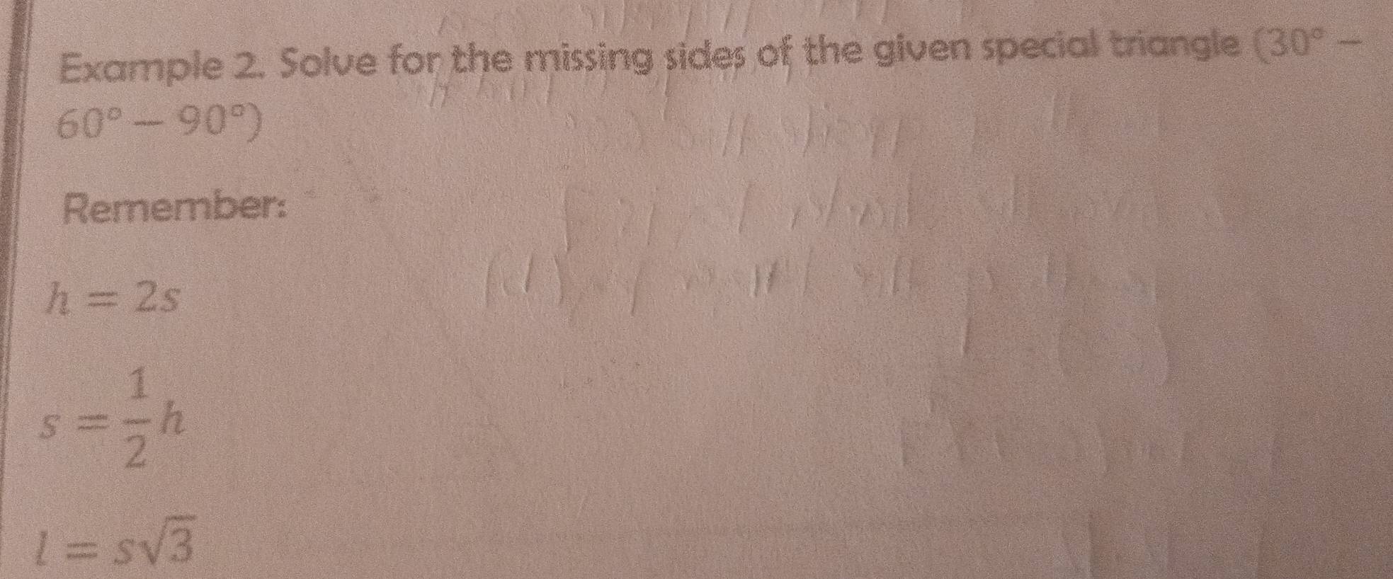 Example 2. Solve for the missing sides of the given special triangle (30°-
60°-90°)
Remember:
h=2s
s= 1/2 h
l=ssqrt(3)