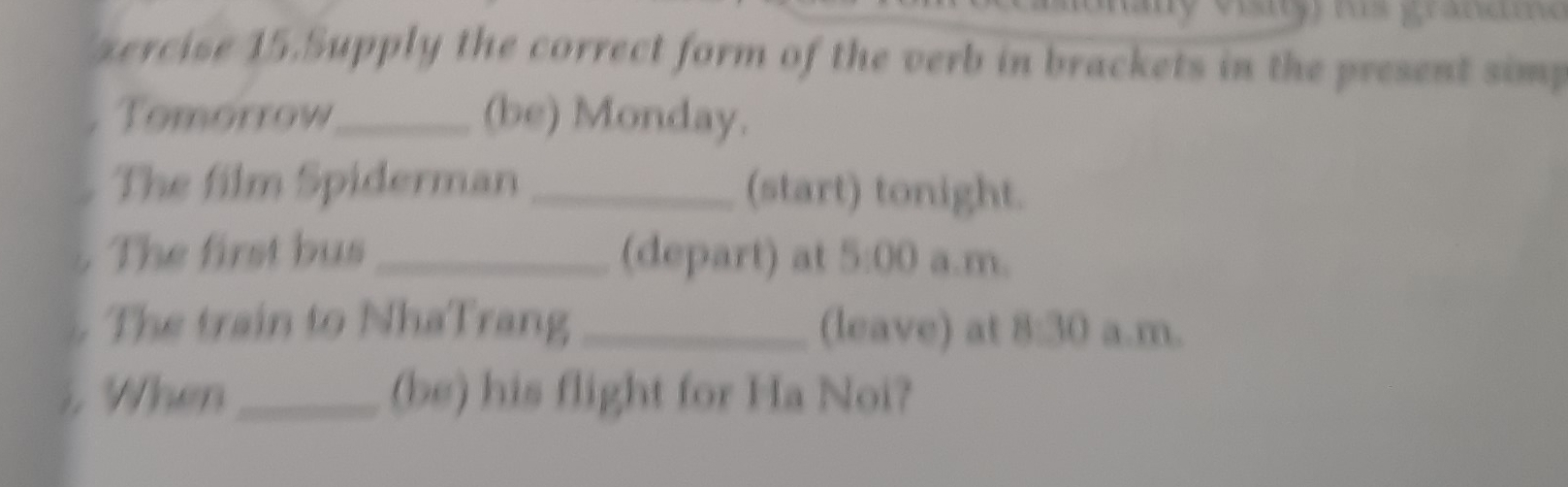 zercise 15.Supply the correct form of the verb in brackets in the present simp 
. Tomorrow_ (be) Monday. 
The film Spiderman _(start) tonight. 
The first bus_ (depart) at 5:00 a.m. 
The train to NhaTrang _(leave) at 8:30 a.m. 
When_ (be) his flight for Ha Noi?