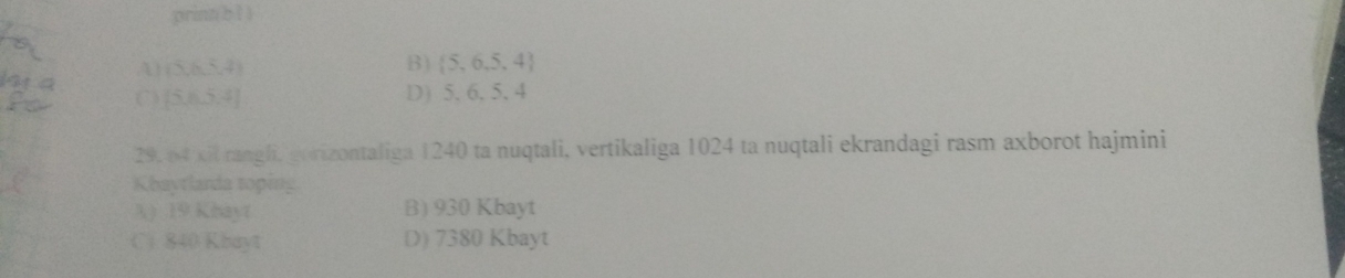 prinn bìì
A (5,6,5,4)
B)  5,6,5,4
(5,6,5,4) D) 5, 6, 5, 4
29. 64 xil rangli, gorizontaliga 1240 ta nuqtali, vertikaliga 1024 ta nuqtali ekrandagi rasm axborot hajmini
Khaytlarda toping
3) 19 Khayt B) 930 Kbayt
C. 840 Kbayt D) 7380 Kbayt