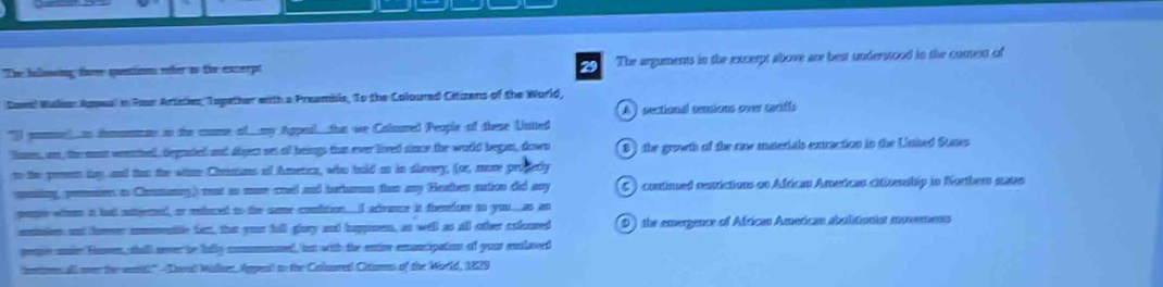 The halbing fare quetion ofer to the excerpt The arguments in the excerpt above are best understood in the context of
Dowil Malias Aspeal in Fear Artities, Topather with a Preamble, To the Colpured Citizens of the World,
A ) sectional sensions over tariffs
) pom. imomnme in the mome al...my Appai...ha we Cainred (People of these Untted
lies, an, the mos woemhel, degraded and abject set of beings that ever lived since the world began, down 8 ) the growth of the raw materials extraction in the United States
n the pemem tay and tan the whne Chrmans of Ametica, who hold on in slavery, (or, more proderly
qumting, pomssion to Chnmanay) mt ao mun crael and barhamun than any (Heathen nation did any C ) continued restrictions on Africau American citizenship in Northem states
pensre whom i had nutgemed, or meluced to the same condlation. I adivance it thenefore to you.as an
umtion and for mmenble fart, that your hill giaty and happnes, as well as all other cofoured D ) the emergence of African American abulitionist movements
peoe onier Hoven, shall never be fally commmned, iun with the enive emuncipation of your enlased
(nentorecall ove the wet" Doul Mallaer, Appes) to the Colnuret! Cituens of the World, 1829