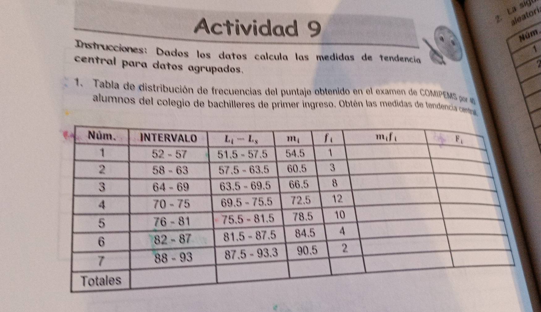 La sigú
Actividad 9
aleatori
Núm
1
Instrucciones: Dados los datos calcula las medidas de tendencia
central para datos agrupados.
?
1.  Tabla de distribución de frecuencias del puntaje obtenido en el examen de COMIPEMS por 4 
alumnos del colegio de bachilleres de primer ingreso. Obtén las medidas de tendencia central