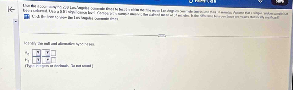 save 
Use the accompanying 200 Los Angeles commute times to test the claim that the mean Los Angeles commute time is less than 37 minutes Assume that a simple random sample has 
been selected. Use a 0.01 significance level. Compare the sample mean to the claimed mean of 37 minutes. Is the difference between those two values statistically significant? 
Click the icon to view the Los Angeles commute times 
Identify the null and alternative hypotheses
beginarrayr H_0&□ &□  H_1&□ &□ &□  T&□ &□ endarray
(Type integers or decimals. Do not round)