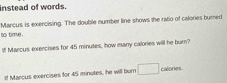 instead of words. 
Marcus is exercising. The double number line shows the ratio of calories burned 
to time. 
If Marcus exercises for 45 minutes, how many calories will he burn? 
If Marcus exercises for 45 minutes, he will burn calories.