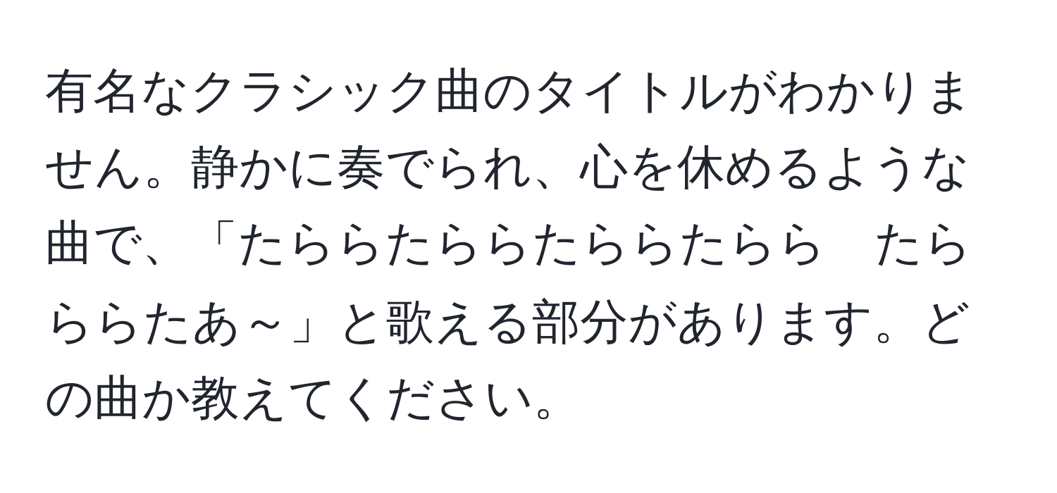 有名なクラシック曲のタイトルがわかりません。静かに奏でられ、心を休めるような曲で、「たららたららたららたらら　たらららたあ～」と歌える部分があります。どの曲か教えてください。