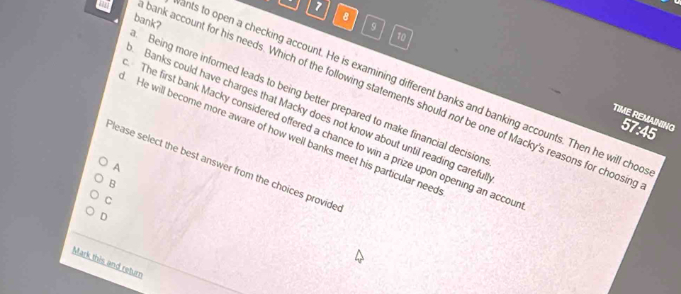 bank?
8
9
10
nts to open a checking account. He is examining different banks and banking accounts. Then he will cho
ank account for his needs. Which of the following statements should not be one of Macky's reasons for choosin
Being more informed leads to being better prepared to make financial decision
Banks could have charges that Macky does not know about until reading carefu
TIME REMAINING 57:45
The first bank Macky considered offered a chance to win a prize upon opening an accou
He will become more aware of how well banks meet his particular need
Please select the best answer from the choices provide
A
B
C
D
Mark this and return