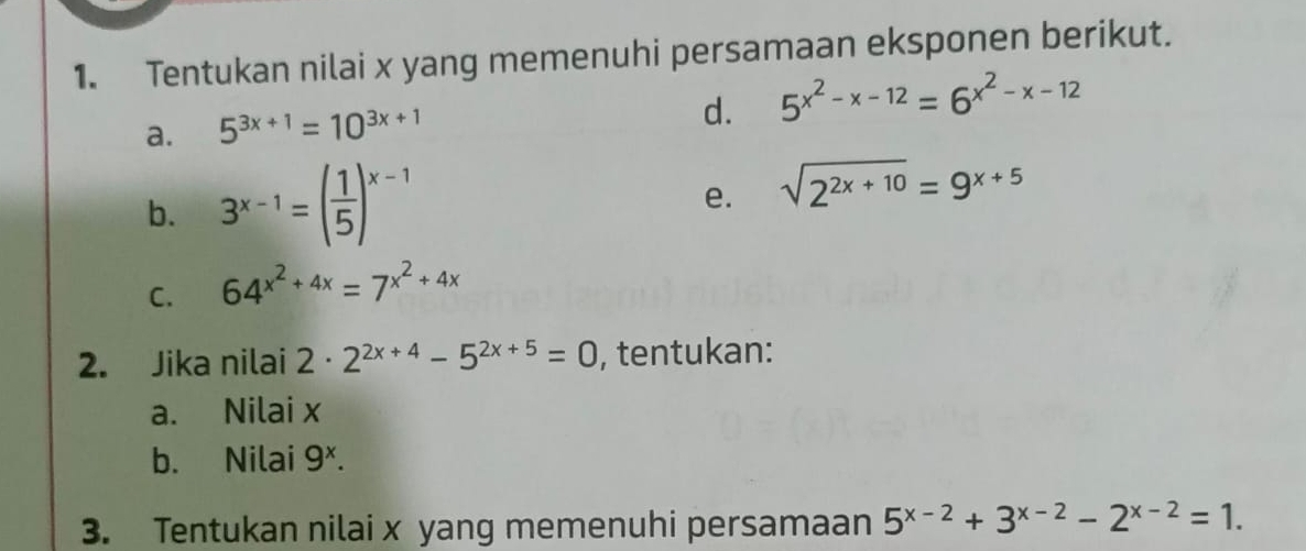 Tentukan nilai x yang memenuhi persamaan eksponen berikut. 
a. 5^(3x+1)=10^(3x+1)
d. 5^(x^2)-x-12=6^(x^2)-x-12
b. 3^(x-1)=( 1/5 )^x-1 sqrt(2^(2x+10))=9^(x+5)
e. 
C. 64^(x^2)+4x=7^(x^2)+4x
2. Jika nilai 2· 2^(2x+4)-5^(2x+5)=0 , tentukan: 
a. Nilai x
b. Nilai 9^x. 
3. Tentukan nilai x yang memenuhi persamaan 5^(x-2)+3^(x-2)-2^(x-2)=1.