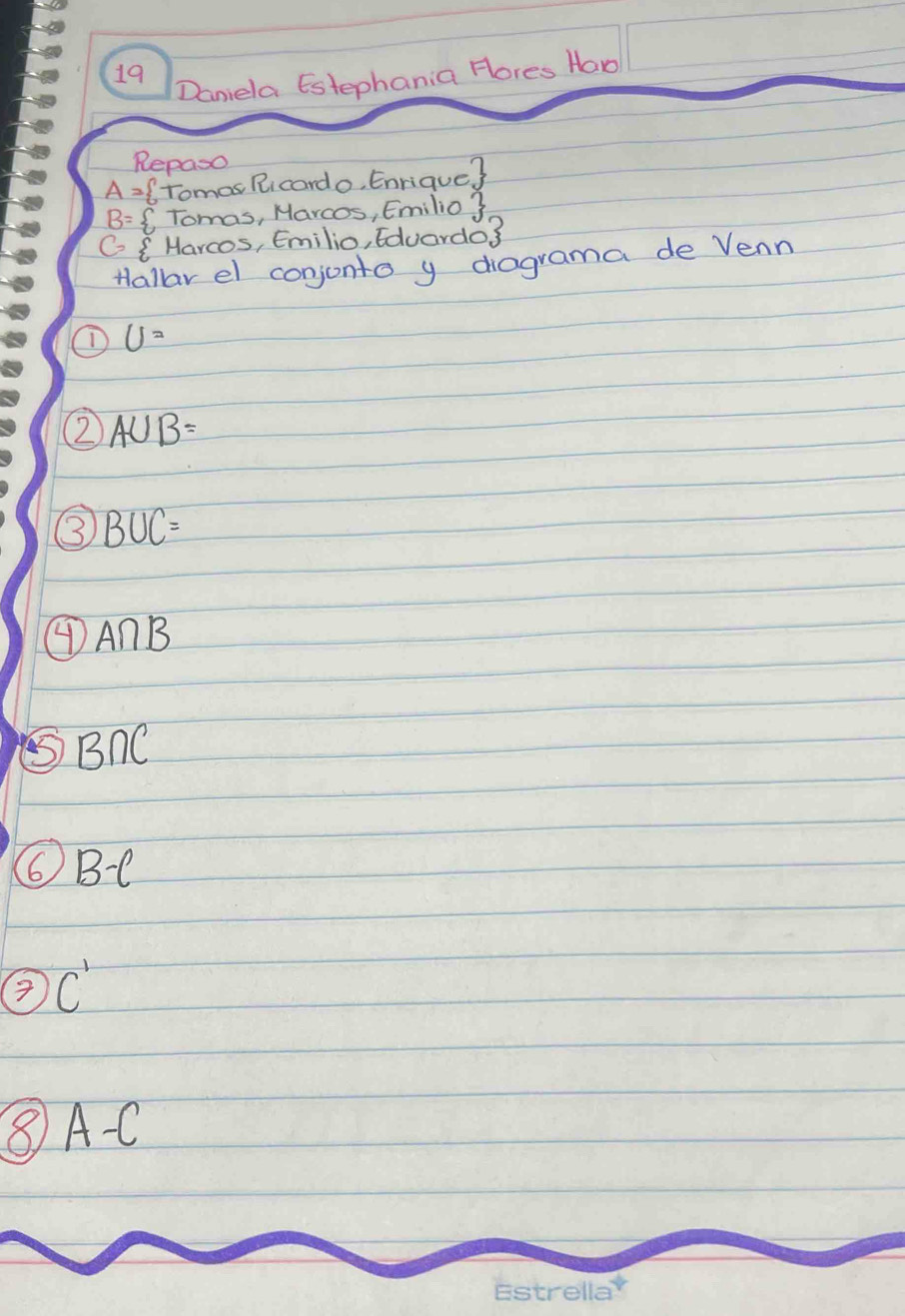 Daniela Estephania Hores Haw 
Repaso
A=  Tomos Ricardo, Enrique?
B= CTomas, Marcos, Emilio 3 
G Harcos, Emilio, Eduardo3 
Hallar el conjonto y diagrama de Venn
U=
② A∪ B=
③ B∪ C=
④ A∩ B
⑤BnC 
6 B-C
C'
⑧ A-C