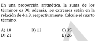 En una proporción aritmética, la suma de los
términos es 98; además, los extremos están en la
relación de 4 a 3, respectivamente. Calcule el cuarto
término.
A) 18 B) 12 C) 35
D) 21 E) 26