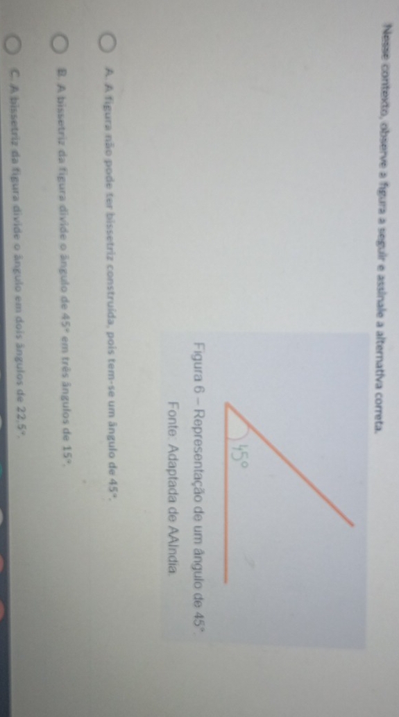 Nesse contexto, observe a figura a seguir e assinale a alternativa correta.
Figura 6 - Representação de um ângulo de 45°.
Fonte: Adaptada de AAlndia.
A. A figura não pode ter bissetriz construída, pois tem-se um ângulo de 45°.
B. A bissetriz da figura divide o ângulo de 45° em três ângulos de 15°.
C. A bissetriz da figura divide o ângulo em dois ângulos de 22.5°.