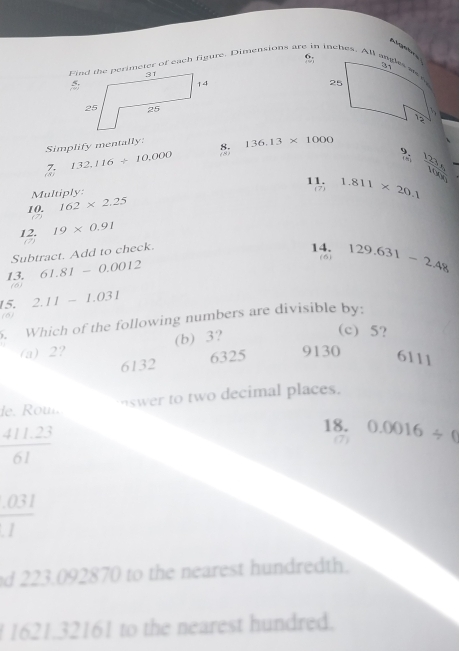 AA g 
6.
Find the perimeter of each figure. Dimensions are in inches. All angles we
Simplify mentally 8. 136.13* 1000
7. 132,116/ 10,000
(8)
Multiply (7) 1.811* 20.1 frac 123s_1100s_1
11.
10. 162* 2.25
12. 19* 0.91
Subtract. Add to check.
14.
13. 61.81-0.0012 (6) 129.631-2.48
(6)
15. 2.11-1.031. Which of the following numbers are divisible by:
(6) (c) 5?
(b) 3?
(a) 2? 9130
6132 6325 6111
swer to two decimal places.
de. Rou
 (411.23)/61 
18. 0.0016/ 0
(7)
 (.031)/1 
d 223.092870 to the nearest hundredth.
1621.32161 to the nearest hundred.