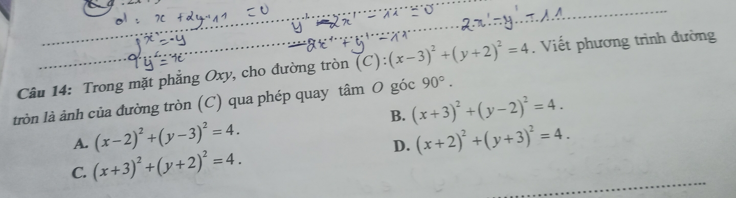 Trong mặt phẳng Oxy, cho đường tròn (C): (x-3)^2+(y+2)^2=4. Viết phương trình đường
tròn là ảnh của đường tròn (C) qua phép quay tâm O góc 90°.
A. (x-2)^2+(y-3)^2=4. B. (x+3)^2+(y-2)^2=4.
C. (x+3)^2+(y+2)^2=4. D. (x+2)^2+(y+3)^2=4.