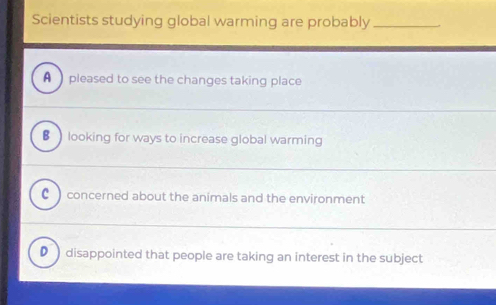 Scientists studying global warming are probably_
A pleased to see the changes taking place
€ ) looking for ways to increase global warming
c ) concerned about the animals and the environment
● )disappointed that people are taking an interest in the subject