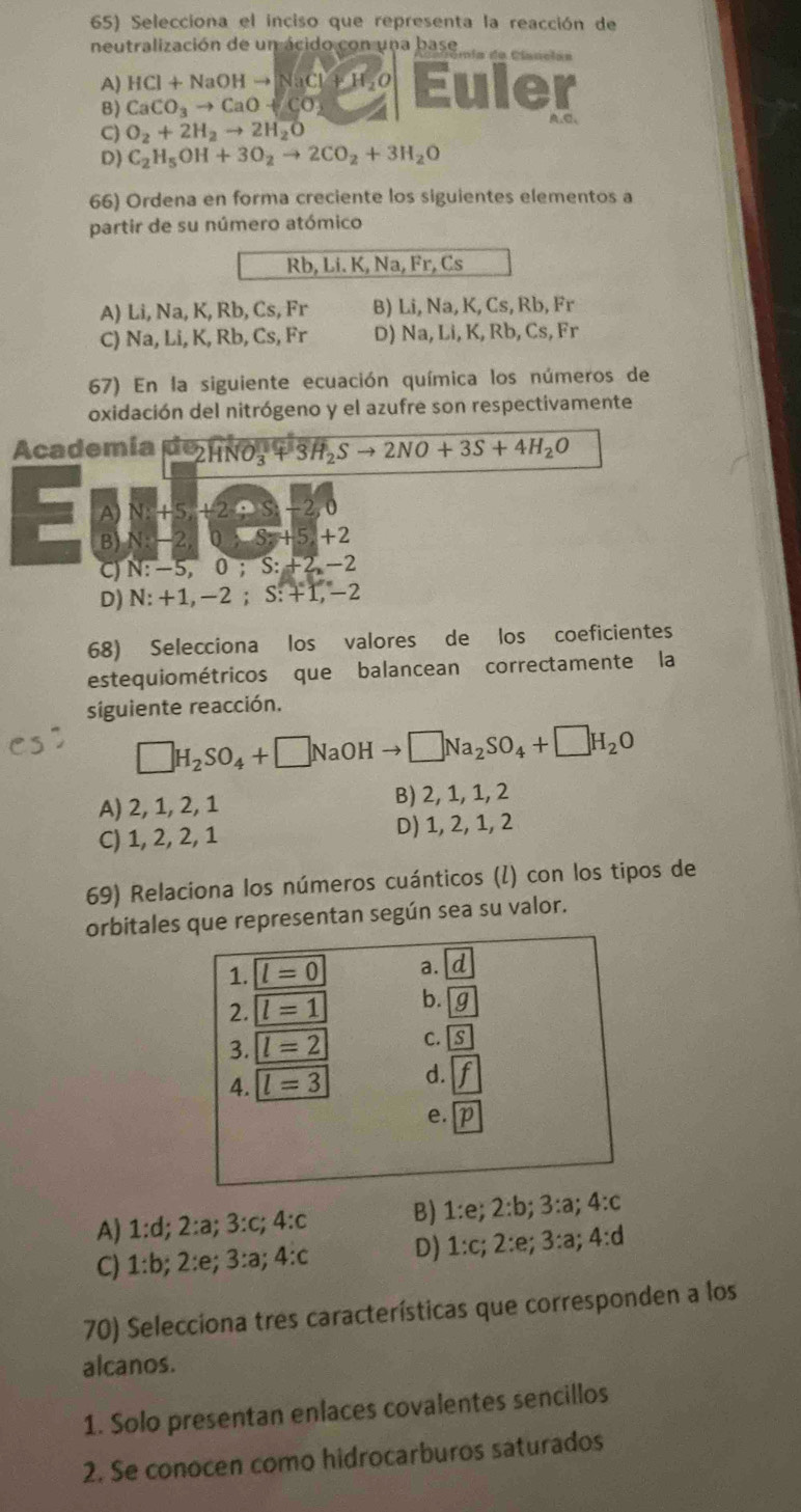 Selecciona el inciso que representa la reacción de
neutralización de un ácido con una base pía de Clanclan
A) HCl+NaOHto NaCl+H_2O Euler
B) CaCO_3to CaO+CO_2 A,C、
C) O_2+2H_2to 2H_2O
D) C_2H_5OH+3O_2to 2CO_2+3H_2O
66) Ordena en forma creciente los siguientes elementos a
partir de su número atómico
Rb, Li. K, Na, Fr, Cs
A) Li, Na, K, Rb, Cs, Fr B) Li, Na, K, Cs, Rb, Fr
C) Na, Li, K, Rb, Cs, Fr D) Na, Li, K, Rb, Cs, Fr
67) En la siguiente ecuación química los números de
oxidación del nitrógeno y el azufre son respectivamente
Academía de 2HNO_3^(-+3H_2)Sto 2NO+3S+4H_2O
A) N:+5,+2-5,-2,0
B) N:-2,0,-5+5,+2
C) N:-5,0;S:+2,-2
D) N:+1,-2;S:+T,-
68) Selecciona los valores de los coeficientes
estequiométricos que balancean correctamente la
siguiente reacción.
□ H_2SO_4+□ NaOHto □ Na_2SO_4+□ H_2O
A) 2, 1, 2, 1 B) 2, 1, 1, 2
C) 1, 2, 2, 1 D) 1, 2, 1, 2
69) Relaciona los números cuánticos (ỉ) con los tipos de
orbitales que representan según sea su valor.
A) 1:d;2:a;3:c;4:c B) 1:e;2:b;3:a;4:c
C) 1:b;2:e;3:a;4:c D) 1:c;2:e;3:a;4:d
70) Selecciona tres características que corresponden a los
alcanos.
1. Solo presentan enlaces covalentes sencillos
2. Se conocen como hidrocarburos saturados