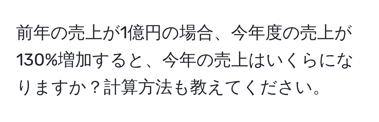 前年の売上が1億円の場合、今年度の売上が130%増加すると、今年の売上はいくらになりますか？計算方法も教えてください。