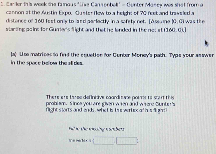 Earlier this week the famous “Live Cannonball” - Gunter Money was shot from a 
cannon at the Austin Expo. Gunter flew to a height of 70 feet and traveled a 
distance of 160 feet only to land perfectly in a safety net. [Assume (0,0) was the 
starting point for Gunter's flight and that he landed in the net at (160,0).] 
(a) Use matrices to find the equation for Gunter Money's path. Type your answer 
in the space below the slides. 
There are three definitive coordinate points to start this 
problem. Since you are given when and where Gunter's 
flight starts and ends, what is the vertex of his flight? 
Fill in the missing numbers 
The vertex is (□ ,□ b