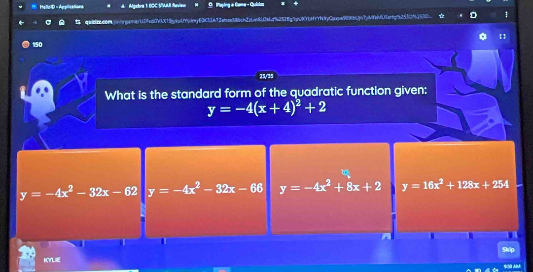 MelloID - Applications Algebra 1 EOC STAAR Review Playing a Game - Quizizz
quizizz.com.jxnrgame/U2FsdGVkX19jykuUYUimyE0K32A7Zehce58bcnZzLm6LOkLd%252Bg1pUXYbHYYNXyQsxpe969IbUjn7yMfeMU5sHg%253D%25BD_ 1
150
23/35
What is the standard form of the quadratic function given:
y=-4(x+4)^2+2
y=-4x^2-32x-62 y=-4x^2-32x-66 y=-4x^2+8x+2 y=16x^2+128x+254
a
Skip
KYLIE
930 AM