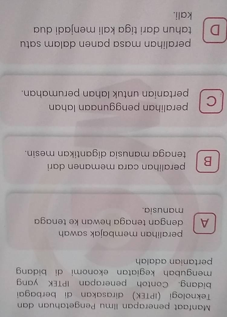 Manfaat penerapan Ilmu Pengetahuan dan
Teknologi (IPTEK) dirasakan di berbagai
bidang. Contoh penerapan IPTEK yang
mengubah kegiatan ekonomi di bidang 
pertanian adalah
peralihan membajak sawah 
A dengan tenaga hewan ke tenaga
manusia.
B peralihan cara memanen dari
tenaga manusia digantikan mesin.
C peralihan penggunaan lahan
pertanian untuk lahan perumahan.
peralihan masa panen dalam satu
D tahun dari tiga kali menjadi dua
kali.