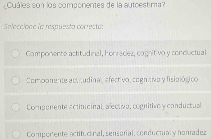 ¿Cuáles son los componentes de la autoestima?
Seleccione la respuesta correcta:
Componente actitudinal, honradez, cognitivo y conductual
Componente actitudinal, afectivo, cognitivo y fisiológico
Componente actitudinal, afectivo, cognitivo y conductual
Componente actitudinal, sensorial, conductual y honradez