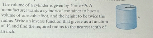 The volume of a cylinder is given by V=π r^2h. 
manufacturer wants a cylindrical container to have a 
volume of one cubic foot, and the height to be twice the 
radius. Write an inverse function that gives r as a function 
of V_ and find the required radius to the nearest tenth of
an inch.