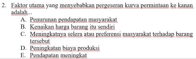 Faktor utama yang menyebabkan pergeseran kurva permintaan ke kanan
adalah...
A. Penurunan pendapatan masyarakat
B. Kenaikan harga barang itu sendiri
C. Meningkatnya selera atau preferensi masyarakat terhadap barang
tersebut
D. Peningkatan biaya produksi
E. Pendapatan meningkat