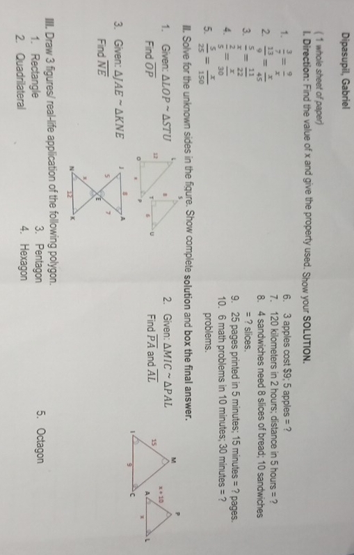 Dipasupil, Gabriel
( 1 whole sheet of paper)
l. Direction: Find the value of x and give the property used. Show your SOLUTION.
1.  3/7 = 9/x  6. 3 apples cost 39,5 apples = ?
7. 120 kilometers in 2 hours; distance in 5 hours = ?
2.  13/9 = x/45  8. 4 sandwiches need 8 slices of bread; 10 sandwiches
3.  5/x = 11/22  ? slices.
:
4.  2/5 = x/30 
9. 25 pages printed in 5 minutes; 15 minutes = ? pages.
10. 6 math problems in 10 minutes; 30 minutes = ?
5.  5/25 = x/150  problems.
III. Solve for the unknown sides in the figure. Show complete solution and box the final answer.
1. Given: △ LOPsim △ STU 2. Given: △ MICsim △ PAL
Find overline OP Find overline PA and overline AL
3. Given: △ JAEsim △ KNE
Find overline NE
III. Draw 3 figures/ real-life application of the following polygon.
1. Rectangle 3. Pentagon 5. Octagon
2. Quadrilateral 4. Hexagon