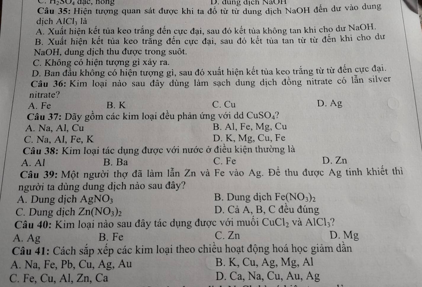 H_2SO_4 dạc, nong D. dung dịch NaOH
Câu 35: Hiện tượng quan sát được khi ta đổ từ từ dung dịch NaOH đến dư vào dung
dich AlCl_3 là
A. Xuất hiện kết tủa keo trắng đến cực đại, sau đó kết tủa không tan khi cho dư NaOH.
B. Xuất hiện kết tủa keo trắng đến cực đại, sau đó kết tủa tan từ từ đến khi cho dư
NaOH, dung dịch thu được trong suôt.
C. Không có hiện tượng gì xảy ra.
D. Ban đầu không có hiện tượng gì, sau đó xuất hiện kết tủa keo trắng từ từ đến cực đại.
Câu 36: Kim loại nào sau đây dùng làm sạch dung dịch đồng nitrate có lẫn silver
nitrate?
A. Fe B. K C. Cu D. Ag
Câu 37: Dãy gồm các kim loại đều phản ứng với dd CuS O_4 7
A. Na, Al, Cu B. Al, Fe, Mg, Cu
C. Na, Al, Fe, K D. K, Mg, Cu, Fe
Câu 38: Kim loại tác dụng được với nước ở điều kiện thường là
A. Al B. Ba C. Fe D. Zn
Câu 39: Một người thợ đã làm lẫn Zn và Fe vào Ag. Để thu được Ag tinh khiết thì
người ta dùng dung dịch nào sau đây?
A. Dung dịch AgNO_3 B. Dung dịch Fe (NO_3)_2
C. Dung dịch Zn(NO_3)_2 D. Cả A, B, C đều đúng
Câu 40: Kim loại nào sau đây tác dụng được với muối CuCl_2 và AlCl_3
A. Ag B. Fe C. Zn D. Mg
Câu 41: Cách sắp xếp các kim loại theo chiều hoạt động hoá học giảm dẫn
A. Na, Fe, Pb, Cu, Ag, Au B. K, Cu, Ag, Mg, Al
C. Fe, Cu, Al, Zn, Ca D. Ca, Na, Cu, Au, Ag