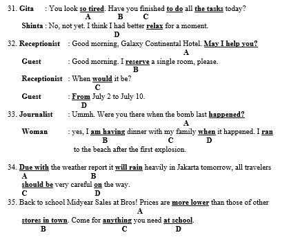 Gita : You look so tired. Have you finished to do all the tasks today?
A B C
Shinta : No, not yet. I think I had better relax for a moment.
D
32. Receptionist : Good morning, Galaxy Continental Hotel. May I help you?
A
Guest : Good morning. I reserve a single room, please.
B
Receptionist : When would it be?
C
Guest From July 2 to July 10.
D
33. Journalist : Ummh. Were you there when the bomb last happened?
A
Woman : yes, I am having dinner with my family when it happened. I ran
B C D
to the beach after the first explosion.
34. Due with the weather report it will rain heavily in Jakarta tomorrow, all travelers
A B
should be very careful on the way.
C D
35. Back to school Midyear Sales at Bros! Prices are more lower than those of other
A
stores in town. Come for anything you need at school
B
C D