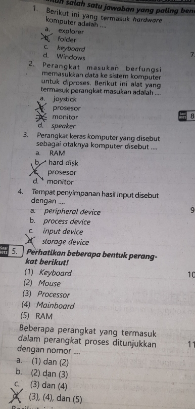 lun salah satu jawaban yang paling ben
1. Berikut ini yang termasuk hardware
komputer adalah ....
a. explorer
folder
c. keyboard
d. Windows
7
2. Perangkat masukan berfungsi
memasukkan data ke sistem komputer
untuk diproses. Berikut ini alat yang
termasuk perangkat masukan adalah ....
a. joystick
prosesor
monitor 8
d. speaker
3. Perangkat keras komputer yang disebut
sebagai otaknya komputer disebut ....
a. RAM
b hard disk
prosesor
d. monitor
4. Tempat penyimpanan hasil input disebut
dengan ....
a. peripheral device
9
b. process device
c. input device
storage device
as 5. Perhatikan beberapa bentuk perang-
kat berikut!
(1) Keyboard 10
(2) Mouse
(3) Processor
(4) Mainboard
(5) RAM
Beberapa perangkat yang termasuk
dalam perangkat proses ditunjukkan 11
dengan nomor ....
a. (1) dan (2)
b. (2) dan (3)
c. (3) dan (4)
a (3), (4), dan (5)