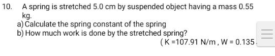 A spring is stretched 5.0 cm by suspended object having a mass 0.55
kg. 
a) Čalculate the spring constant of the spring 
b) How much work is done by the stretched spring? 
(K=107.91N/m, W=0.135