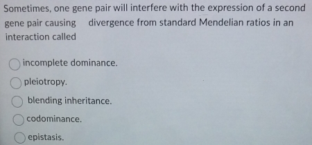 Sometimes, one gene pair will interfere with the expression of a second
gene pair causing divergence from standard Mendelian ratios in an
interaction called
incomplete dominance.
pleiotropy.
blending inheritance.
codominance.
epistasis.