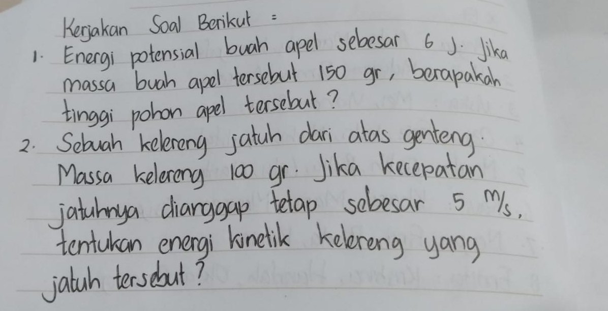 Kerjakan Soal Berikut : 
1. Energi potensial buah apel sebesar 6 J. lika 
massa buah apel tersebut 150 gr, berapakan 
tinggi pohon apel tersebul? 
2. Sebuah kelereng jatuh dari alas genteng 
Massa kelerong 100 gr. Jika kecepatan 
jatuhnya diarggap tetap sebesar 5 Ms, 
tentukan energi linelik kelereng yang 
jatuh tersebut?