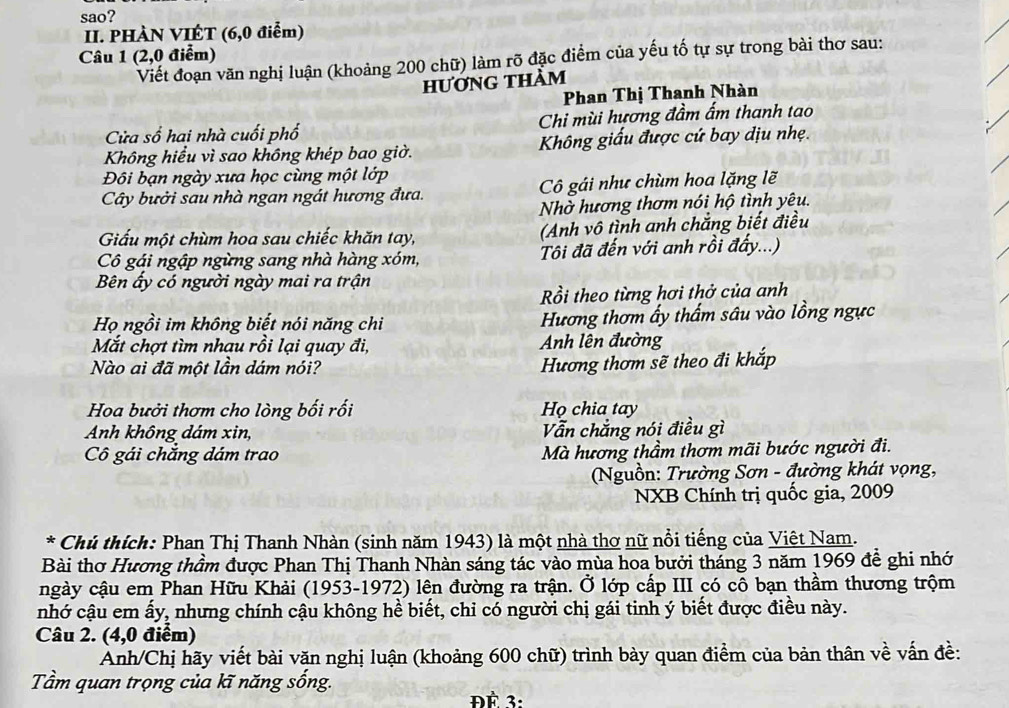 sao?
II. PHÀN VIÊT (6,0 điễm)
Câu 1 (2,0 điểm)
Viết đoạn văn nghị luận (khoảng 200 chữ) làm rõ đặc điểm của yếu tố tự sự trong bài thơ sau:
hương thàm
Phan Thị Thanh Nhàn
Cửa số hai nhà cuối phố Chi mùi hương đầm ấm thanh tao
Không hiểu vì sao không khép bao giờ.  Không giấu được cứ bay dịu nhẹ.
Đôi bạn ngày xưa học cùng một lớp
Cây bưởi sau nhà ngan ngát hương đưa.  Cô gái như chùm hoa lặng lẽ
Nhờ hương thơm nói hộ tình yêu.
Giấu một chùm hoa sau chiếc khăn tay, (Anh vô tình anh chẳng biết điều
Cô gái ngập ngừng sang nhà hàng xóm, Tôi đã đến với anh rồi đẩy...)
Bên ấy có người ngày mai ra trận
Rồi theo từng hơi thở của anh
Họ ngồi im không biết nói năng chi Hương thơm ấy thẩm sâu vào lồng ngực
Mắt chợt tìm nhau rồi lại quay đi, Anh lên đường
Nào ai đã một lần dám nói?
Hương thơm sẽ theo đi khắp
Hoa bưởi thơm cho lòng bối rối Họ chia tay
Anh không dám xin, Vẫn chẳng nói điều gì
Cô gái chắng dám trao Mà hương thầm thơm mãi bước người đi.
Nguồn: Trường Sơn - đường khát vọng,
NXB Chính trị quốc gia, 2009
* Chủ thích: Phan Thị Thanh Nhàn (sinh năm 1943) là một nhà thơ nữ nổi tiếng của Việt Nam.
Bài thơ Hương thầm được Phan Thị Thanh Nhàn sáng tác vào mùa hoa bưởi tháng 3 năm 1969 để ghi nhớ
ngày cậu em Phan Hữu Khải (1953-1972) lên đường ra trận. Ở lớp cấp III có cô bạn thầm thương trộm
nhớ cậu em ấy, nhưng chính cậu không hể biết, chỉ có người chị gái tinh ý biết được điều này.
Câu 2. (4,0 điểm)
Anh/Chị hãy viết bài văn nghị luận (khoảng 600 chữ) trình bày quan điểm của bản thân về vấn đề:
Tầm quan trọng của kĩ năng sống.
ĐÉ 3: