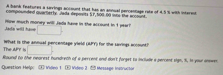 A bank features a savings account that has an annual percentage rate of 4.5 % with interest 
compounded quarterly. Jada deposits $7,500.00 into the account. 
How much money will Jada have in the account in 1 year? 
Jada will have 
What is the annual percentage yield (APY) for the savings account? 
The APY is 
Round to the nearest hundreth of a percent and don't forget to include a percent sign, %, in your answer. 
Question Help: Video 1 - Video 2 - Message instructor