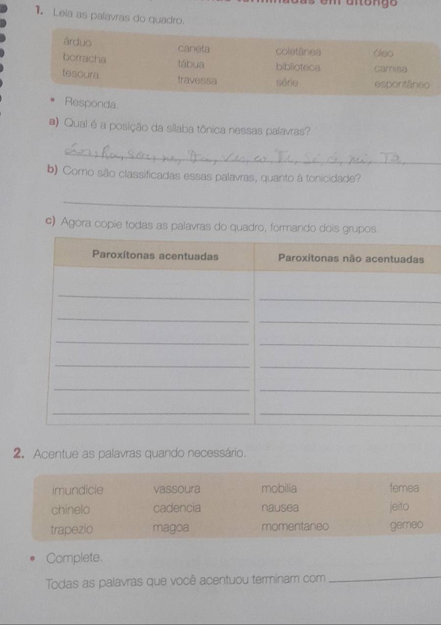 em anóngo
1 Leia as palavras do quadro.
árduo caneta
coletânea tábua biblioteca
camisa
tesoura travessa série esporitâneo
Responda.
a) Qual é a posição da sílaba tônica nessas palavras?
_
b) Como são classificadas essas palavras, quanto à tonicidade?
_
c) Agora copie todas as palavras do quadro, formando dois grupos.
2. Acentue as palavras quando necessário.
imundicie vassoura mobilia femea
chinelo cadencia nausea jeito
trapezio magoa momentaneo gemeo
Complete.
Todas as palavras que você acentuou terminam com_