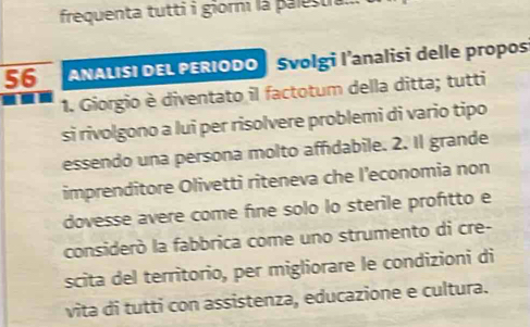 frequenta tutti i giorm là palestia.. 
56 ANALISI DEL PERIODO | Svolgi l'analisi delle propos 
1. Giorgio è diventato il factotum della ditta; tutti 
si rivolgono a lui per risolvere problemi di vario tipo 
essendo una persona molto affidabile. 2. Il grande 
imprenditore Olivetti riteneva che l’economia non 
dovesse avere come fine solo lo sterile profitto e 
considerò la fabbrica come uno strumento di cre- 
scita del territorio, per migliorare le condizioni di 
vita di tutti con assistenza, educazione e cultura.