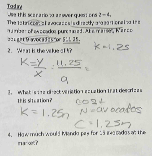 Today 
Use this scenario to answer questions 2-4. 
The total cost of avocados is directly proportional to the 
number of avocados purchased. At a market, Mando 
bought 9 avocados for $11.25. 
2. What is the value of k? 
3. What is the direct variation equation that describes 
this situation? 
4. How much would Mando pay for 15 avocados at the 
market?