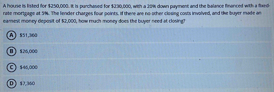 A house is listed for $250,000. It is purchased for $230,000, with a 20% down payment and the balance financed with a fixed-
rate mortgage at 5%. The lender charges four points. If there are no other closing costs involved, and the buyer made an
earnest money deposit of $2,000, how much money does the buyer need at closing?
A) $51,360
B  $26,000
C  $46,000
D $7,360