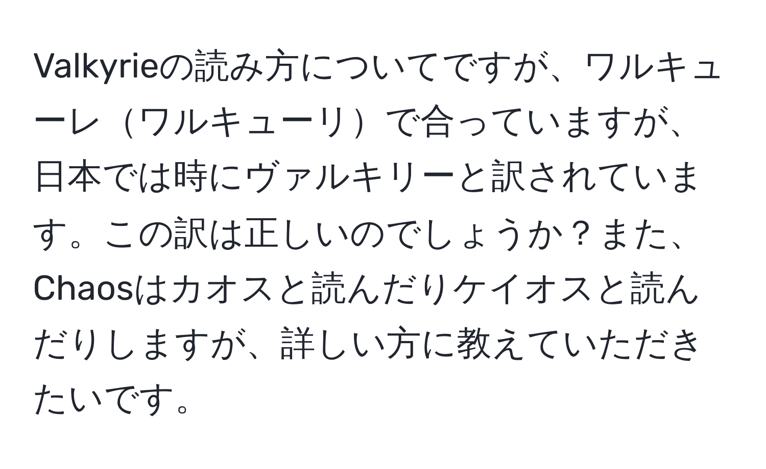 Valkyrieの読み方についてですが、ワルキューレワルキューリで合っていますが、日本では時にヴァルキリーと訳されています。この訳は正しいのでしょうか？また、Chaosはカオスと読んだりケイオスと読んだりしますが、詳しい方に教えていただきたいです。