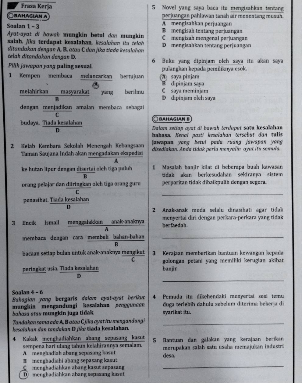 Frasa Kerja 5 Novel yang saya baca itu mengisahkan tentang
○βahagıan α perjuangan pahlawan tanah air menentang musuh.
Soalan 1 - 3 A mengisahkan perjuangan
B mengisah tentang perjuangan
Ayat-ayat di bawah mungkin betul dan mungkin C mengisah mengenai perjuangan
salah. Jika terdapat kesalahan, kesalahan itu telah D mengisahkan tentang perjuangan
ditandakan dengan A, B, atau C dan jika tiada kesalahan
telah ditandakan dengan D.
6 Buku yang dipinjam oleh saya itu akan saya
Pilih jawapan yang paling sesuai. pulangkan kepada pemiliknya esok.
1 Kempen membaca melancarkan bertujuan A saya pinjam
B dipinjam saya
melahirkan masyarakat yang berilmu C saya meminjam
B D dipinjam oleh saya
dengan menjadikan amalan membaca sebagai
C
budaya. Tiada kesalahan ○ βahagian b
D
Dalam setiap ayat di bawah terdapat satu kesalahan
bahasa. Kenal pasti kesalahan tersebut dan tulis
jawapan yang betul pada ruang jawapan yang
2 Kelab Kembara Sekolah Menengah Kebangsaan disediakan. Anda tidak perlu menyalin ayat itu semula.
Taman Saujana Indah akan mengadakan ekspedisi
A
ke hutan lipur dengan disertai oleh tiga puluh 1 Masalah banjir kilat di beberapa buah kawasan
B
tidak akan berkesudahan sekiranya sistem
orang pelajar dan diiringkan oleh tiga orang guru perparitan tidak dibaikpulih dengan segera.
C
_
penasihat. Tiada kesalahan
D
2 Anak-anak muda selalu dinasihati agar tidak
menyertai diri dengan perkara-perkara yang tidak
3 Encik Ismail menggalakkan anak-anaknya berfaedah.
A
membaca dengan cara membeli bahan-bahan_
B
bacaan setiap bulan untuk anak-anaknya mengikut 3 Kerajaan memberikan bantuan kewangan kepada
C golongan petani yang memiliki kerugian akibat
peringkat usia. Tiada kesalahan banjir.
_
s
Soalan 4 - 6
Bahagian yang bergaris dalam ayat-ayat berikut 4 Pemuda itu dikehendaki menyertai sesi temu
mungkin mengandungi kesalahan penggunaan duga terlebih dahulu sebelum diterima bekerja di
bahasa atau mungkin juga tidak. syarikat itu.
Tandakan sama ada A, B atau C jika ayat itu mengandungi_
kesalahan dan tandakan D jika tiada kesalahan.
4 Kakak menghadiahkan abang sepasang kasut 5 Bantuan dan galakan yang kerajaan berikan
sempena hari ulang tahun kelahirannya semalam. merupakan salah satu usaha memajukan industri
A menghadiah abang sepasang kasut desa.
_
B menghadiahi abang sepasang kasut
Cmenghadiahkan abang kasut sepasang
D menghadiahkan abang sepasang kasut