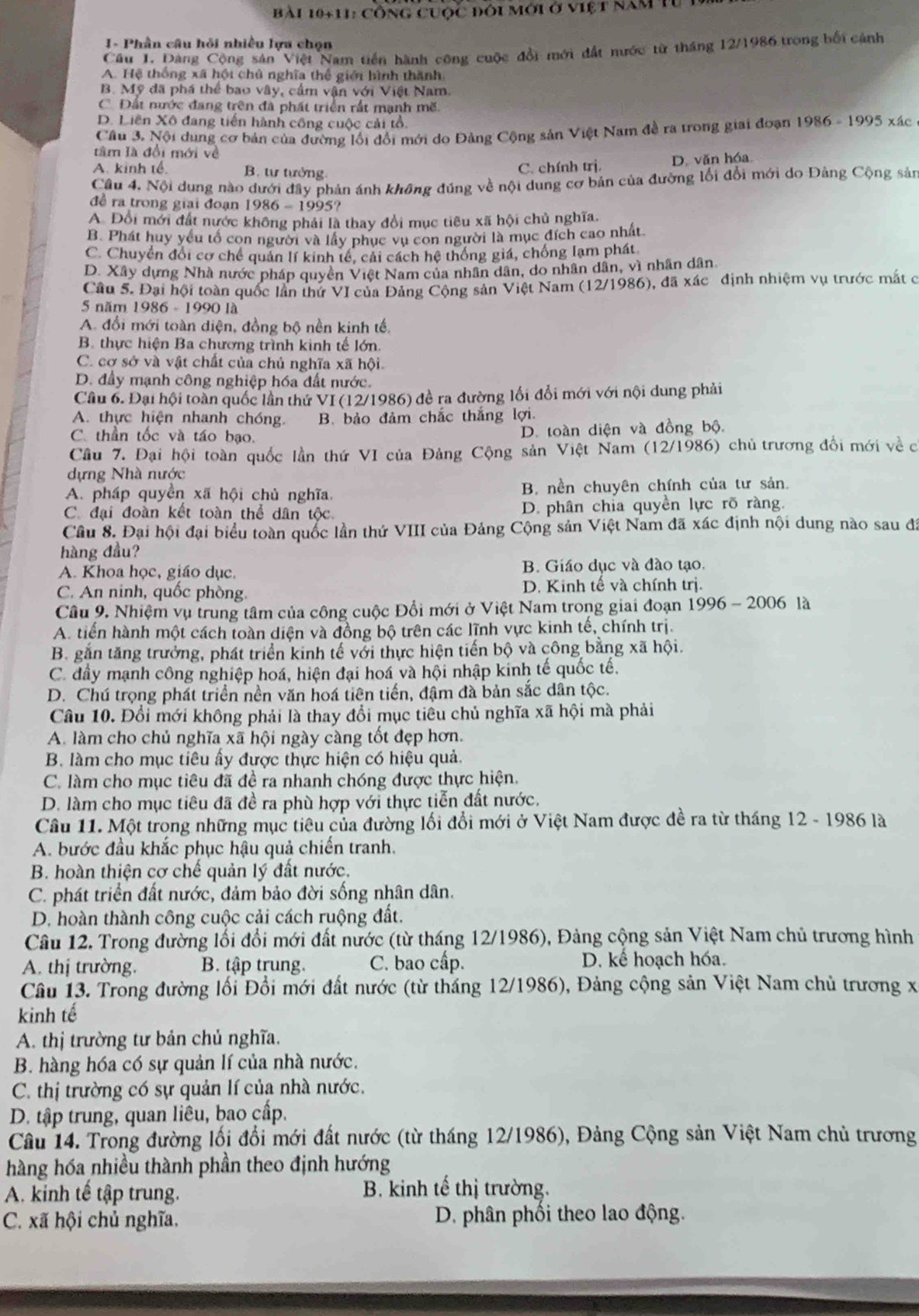 Bài 10+11: Công cuộc đôi mới ở việt năm tư 1
I - Phần câu hỏi nhiều lựa chọn
Câu 1. Dàng Cộng sản Việt Nam tiến hành công cuộc đổi mới đất nước từ tháng 12/1986 trong bối cảnh
A. Hệ thống xã hội chủ nghĩa thể giới hình thành,
B. Mỹ đã phá thể bao vây, cầm vận với Việt Nam.
C. Đất nước đang trên đã phát triển rất mạnh mẽ.
D. Liên Xô đang tiến hành công cuộc cải tổ. 1986-1995 xác
Cầu 3. Nội dung cơ bản của dường lối đổi mới do Đảng Cộng sản Việt Nam đề ra trong giai đoạn
tâm là đổi mới về
A. kinh tế. B. tư tưởng.
C. chính trị. D. văn hóa
Cầu 4. Nội dung nào dưới đây phản ánh không đúng về nội dung cơ bản của đường lối đổi mới do Đảng Cộng sản
đề ra trong giai đoạn 1986 - 1995?
A Đổi mới đất nước không phải là thay đổi mục tiêu xã hội chủ nghĩa.
B. Phát huy yếu tổ con người và lấy phục vụ con người là mục đích cao nhất.
C. Chuyển đổi cơ chế quản lí kinh tế, cái cách hệ thống giá, chống lạm phát
D. Xây dựng Nhà nước pháp quyên Việt Nam của nhân dân, do nhân dân, vì nhân dân
Câu 5. Đại hội toàn quốc lần thứ VI của Đảng Cộng sản Việt Nam (12/1986), đã xác định nhiệm vụ trước mắt c
5 năm 1986 - 1990 là
A. đổi mới toàn diện, đồng bộ nền kinh tế.
B. thực hiện Ba chương trình kinh tế lớn.
C. cơ sở và vật chất của chủ nghĩa xã hội.
D. đầy mạnh công nghiệp hóa đất nước.
Cầu 6. Đại hội toàn quốc lần thứ VI (12/1986) đề ra đường lối đổi mới với nội dung phải
A. thực hiện nhanh chóng. B. bảo đảm chắc thắng lợi.
C. thần tốc và táo bạo.
D. toàn diện và đồng bộ.
Cầu 7. Đại hội toàn quốc lần thứ VI của Đảng Cộng sản Việt Nam (12/1986) chủ trương đổi mới về c
dựng Nhà nước
A. pháp quyền xã hội chù nghĩa.  B. nền chuyên chính của tư sản.
C. đại đoàn kết toàn thể dân tộc D. phân chia quyền lực rõ ràng.
Câu 8. Đại hội đại biểu toàn quốc lần thứ VIII của Đảng Cộng sản Việt Nam đã xác định nội dung nào sau đã
hàng đầu?
A. Khoa học, giáo dục. B. Giáo dục và đào tạo.
C. An ninh, quốc phòng.  D. Kinh tế và chính trị.
Câu 9. Nhiệm vụ trung tâm của công cuộc Đổi mới ở Việt Nam trong giai đoạn 1996-2006 là
A. tiền hành một cách toàn diện và đồng bộ trên các lĩnh vực kinh tế, chính trị.
B. gắn tăng trưởng, phát triển kinh tế với thực hiện tiến bộ và công bằng xã hội.
C. đầy mạnh công nghiệp hoá, hiện đại hoá và hội nhập kinh tế quốc tế.
D. Chú trọng phát triển nền văn hoá tiên tiến, đậm đà bản sắc dân tộc.
Câu 10. Đổi mới không phải là thay đổi mục tiêu chủ nghĩa xã hội mà phải
A. làm cho chủ nghĩa xã hội ngày càng tốt đẹp hơn.
B. làm cho mục tiêu ấy được thực hiện có hiệu quả.
C. làm cho mục tiêu đã đề ra nhanh chóng được thực hiện.
D. làm cho mục tiêu đã đề ra phù hợp với thực tiễn đất nước.
Câu 11. Một trong những mục tiêu của đường lối đổi mới ở Việt Nam được đề ra từ tháng 12 - 1986 là
A. bước đầu khắc phục hậu quả chiến tranh.
B. hoàn thiện cơ chế quản lý đất nước.
C. phát triển đất nước, đảm bảo đời sống nhân dân.
D. hoàn thành công cuộc cải cách ruộng đất.
Câu 12. Trong đường lối đổi mới đất nước (từ tháng 12/1986), Đảng cộng sản Việt Nam chủ trương hình
A. thị trường. B. tập trung. C. bao cấp. D. kế hoạch hóa.
Câu 13. Trong đường lối Đổi mới đất nước (từ tháng 12/1986), Đảng cộng sản Việt Nam chủ trương x
kinh tế
A. thị trường tư bản chủ nghĩa.
B. hàng hóa có sự quản lí của nhà nước.
C. thị trường có sự quản lí của nhà nước.
D. tập trung, quan liêu, bao cấp.
Câu 14. Trong đường lối đổi mới đất nước (từ tháng 12/1986), Đảng Cộng sản Việt Nam chủ trương
hàng hóa nhiều thành phần theo định hướng
A. kinh tế tập trung. B. kinh tế thị trường.
C. xã hội chủ nghĩa, D. phân phối theo lao động.
