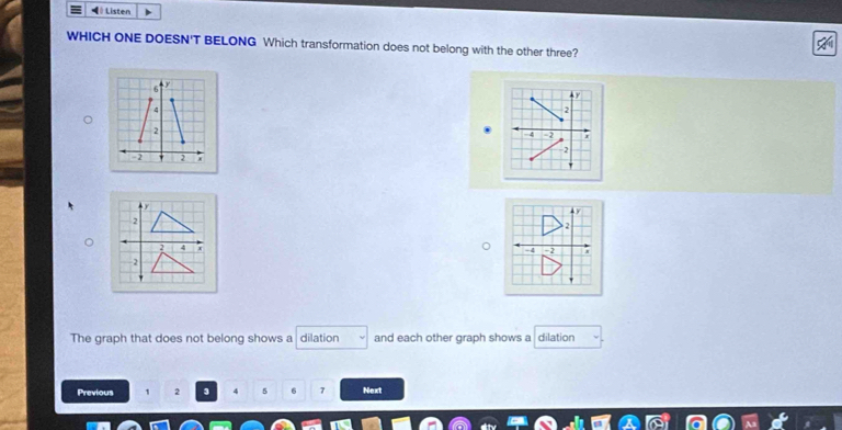 # Listen 
WHICH ONE DOESN'T BELONG Which transformation does not belong with the other three?
y
2
4 -2 r
2
τ
2
-4 -2
The graph that does not belong shows a dilation and each other graph shows a dilation 
Previous 1 2 3 4 5 6 7 Next