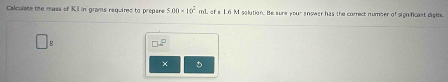 Calculate the mass of KI in grams required to prepare 5.00* 10^2mL of a 1.6 M solution. Be sure your answer has the correct number of significant digits.
□ g
□ .6^(□)
×