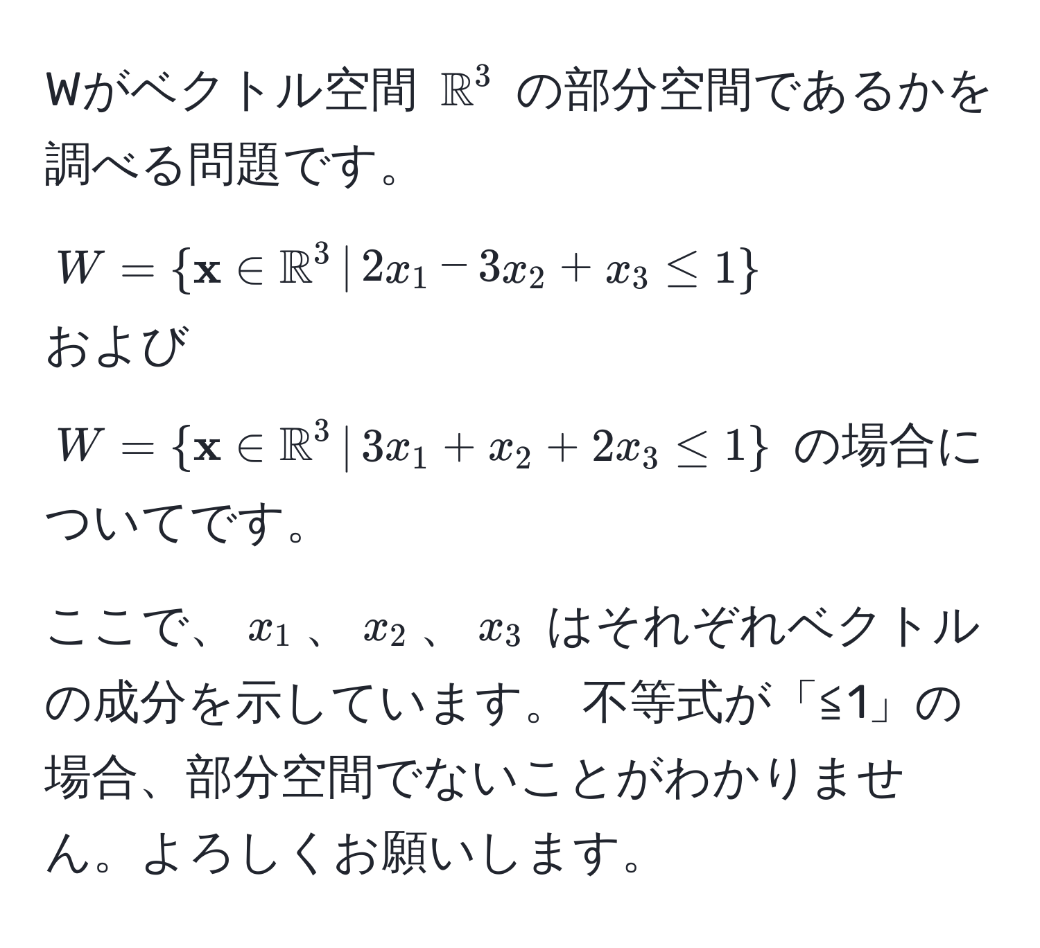 Wがベクトル空間 $mathbbR^((3$ の部分空間であるかを調べる問題です。 
$W =   x) ∈ mathbbR^(3 ,|, 2x_1 - 3x_2 + x_3 ≤ 1 )$ 
および 
$W =   x) ∈ mathbbR^(3 ,|, 3x_1 + x_2 + 2x_3 ≤ 1 )$ の場合についてです。 
ここで、$x_1$、$x_2$、$x_3$ はそれぞれベクトルの成分を示しています。 不等式が「≦1」の場合、部分空間でないことがわかりません。よろしくお願いします。