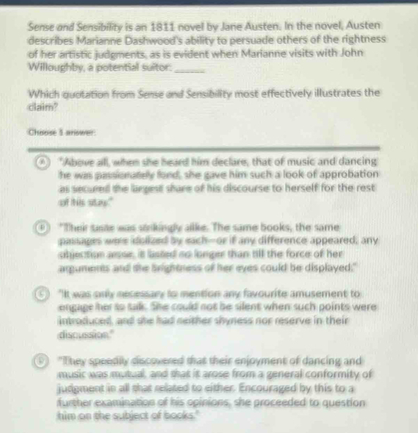 Sense and Sensibility is an 1811 novel by Jane Austen. In the novel, Austen
describes Marianne Dashwood's ability to persuade others of the rightness
of her artistic judgments, as is evident when Marianne visits with John
Willoughby, a potential suitor:_
Which quotation from Sense and Sensibility most effectively illustrates the
claim?
Choose 1 answer
A "Above all, when she heard him declare, that of music and dancing
he was passionately fond, she gave him such a look of approbation
as secured the largest shure of his discourse to herself for the rest
of his stay."
"Their saste was stnkingly alke. The same books, the same
passages were dolized by each-or if any difference appeared; any
objection arsse, it lasted so longer than till the force of her
arguments and the brightness of her eyes could be displayed."
9 "It was only necessary to mention any favourite amusement to
engage her to talk. She could not be silent when such points were
introduced, and she had neither shyness nor reserve in their
discussion."
"They speedily discovered that their enjoyment of dancing and
music was mutual, and that it arose from a general conformity of
judgment in all that related to either. Encouraged by this to a
further examination of his opinions, she proceeded to question
him on the subject of books."