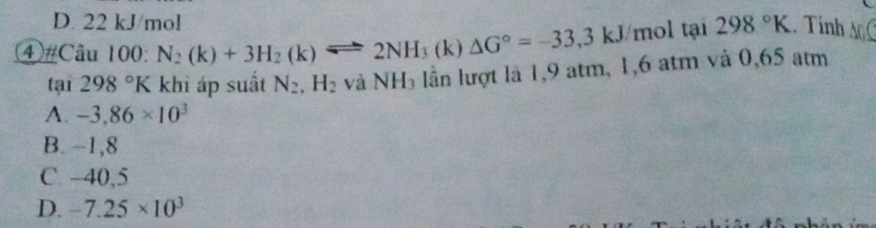 D. 22 kJ/mol
④ #Câu 100: N_2(k)+3H_2(k)leftharpoons 2NH_3(k)△ G°=-33,3kJ mol tại 298°K. Tinh s
tan 298°K khi áp suất N_2, H_2 và NH_3 lần lượt là 1,9 atm, 1,6 atm và 0,65 atm
A. -3,86* 10^3
B. -1,8
C. −40,5
D. -7.25* 10^3